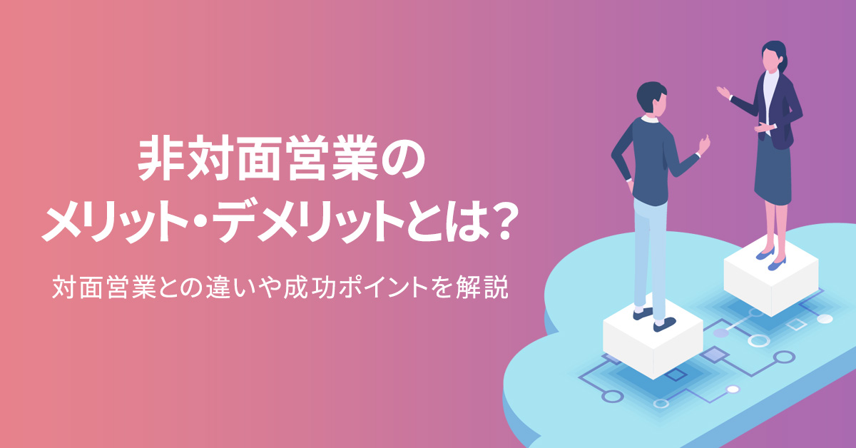 非対面営業のメリット・デメリットとは？対面営業との違いや成功ポイントを解説